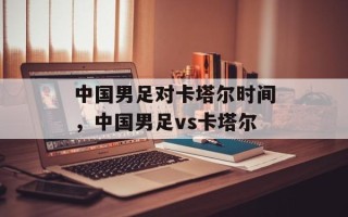 中国男足对卡塔尔时间，中国男足vs卡塔尔