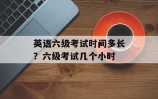 英语六级考试时间多长？六级考试几个小时