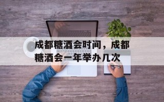 成都糖酒会时间，成都糖酒会一年举办几次