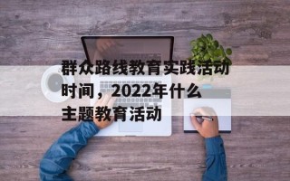 群众路线教育实践活动时间，2022年什么主题教育活动