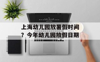 上海幼儿园放暑假时间？今年幼儿园放假日期