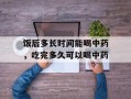 饭后多长时间能喝中药，吃完多久可以喝中药