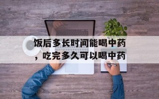 饭后多长时间能喝中药，吃完多久可以喝中药