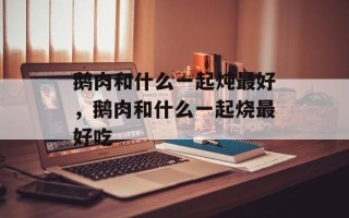 鹅肉和什么一起炖最好，鹅肉和什么一起烧最好吃