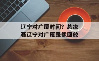 辽宁对广厦时间？总决赛辽宁对广厦录像回放