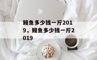 鳗鱼多少钱一斤2019，鳗鱼多少钱一斤2019