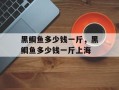 黑鲷鱼多少钱一斤，黑鲷鱼多少钱一斤上海