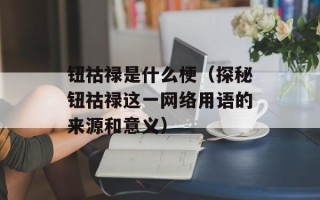 钮祜禄是什么梗（探秘钮祜禄这一网络用语的来源和意义）