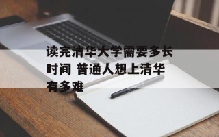 读完清华大学需要多长时间 普通人想上清华有多难