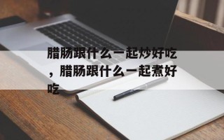 腊肠跟什么一起炒好吃，腊肠跟什么一起煮好吃