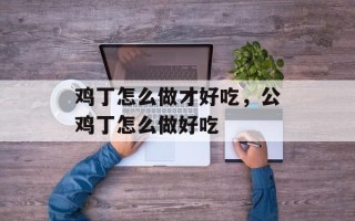 鸡丁怎么做才好吃，公鸡丁怎么做好吃
