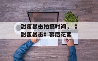 甜蜜暴击拍摄时间，《甜蜜暴击》幕后花絮