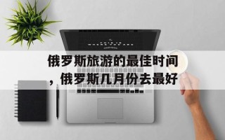 俄罗斯旅游的最佳时间，俄罗斯几月份去最好