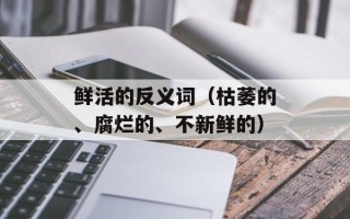 鲜活的反义词（枯萎的、腐烂的、不新鲜的）