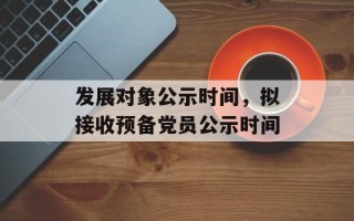 发展对象公示时间，拟接收预备党员公示时间