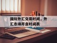 国际外汇交易时间，外汇市场开盘时间表