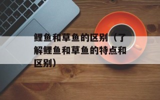 鲤鱼和草鱼的区别（了解鲤鱼和草鱼的特点和区别）