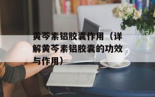 黄芩素铝胶囊作用（详解黄芩素铝胶囊的功效与作用）