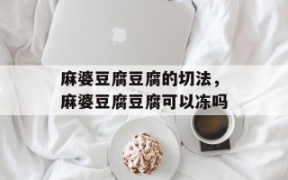 麻婆豆腐豆腐的切法，麻婆豆腐豆腐可以冻吗