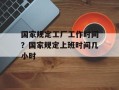 国家规定工厂工作时间？国家规定上班时间几小时