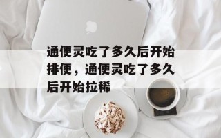 通便灵吃了多久后开始排便，通便灵吃了多久后开始拉稀
