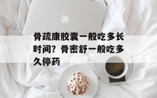 骨疏康胶囊一般吃多长时间？骨密舒一般吃多久停药