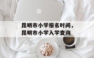 昆明市小学报名时间，昆明市小学入学查询
