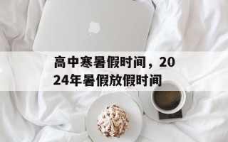 高中寒暑假时间，2024年暑假放假时间