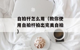 自拍杆怎么用（教你使用自拍杆拍出完美自拍）