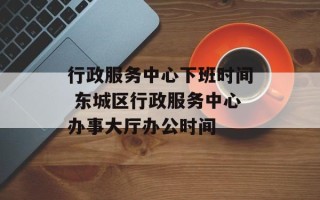 行政服务中心下班时间 东城区行政服务中心办事大厅办公时间