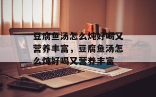 豆腐鱼汤怎么炖好喝又营养丰富，豆腐鱼汤怎么炖好喝又营养丰富