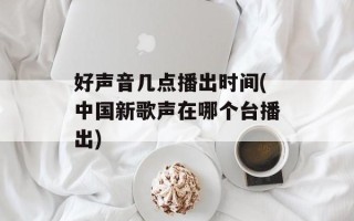 好声音几点播出时间(中国新歌声在哪个台播出)