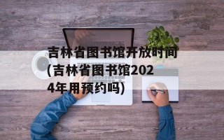 吉林省图书馆开放时间(吉林省图书馆2024年用预约吗)