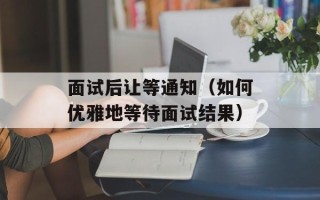 面试后让等通知（如何优雅地等待面试结果）