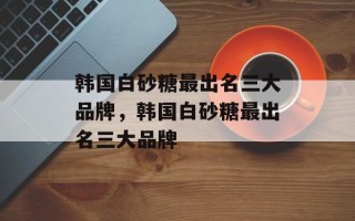 韩国白砂糖最出名三大品牌，韩国白砂糖最出名三大品牌