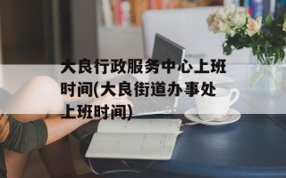 大良行政服务中心上班时间(大良街道办事处上班时间)