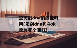 查无创dna的最佳时间(无创dna和羊水穿刺哪个更好)