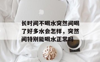 长时间不喝水突然间喝了好多水会怎样，突然间特别能喝水正常吗