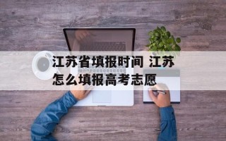 江苏省填报时间 江苏怎么填报高考志愿