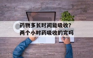 药物多长时间能吸收？两个小时药吸收的完吗