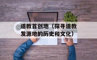 道教首创地（探寻道教发源地的历史和文化）