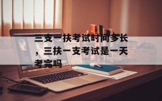 三支一扶考试时间多长，三扶一支考试是一天考完吗