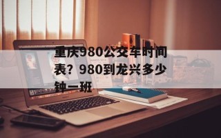 重庆980公交车时间表？980到龙兴多少钟一班