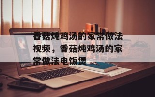 香菇炖鸡汤的家常做法视频，香菇炖鸡汤的家常做法电饭煲
