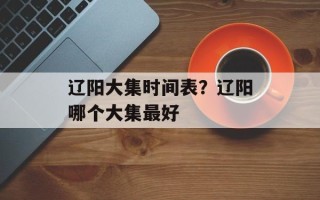辽阳大集时间表？辽阳哪个大集最好