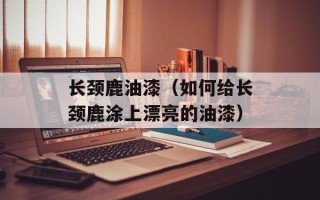 长颈鹿油漆（如何给长颈鹿涂上漂亮的油漆）