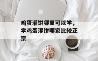 鸡蛋灌饼哪里可以学，学鸡蛋灌饼哪家比较正宗