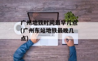 广州地铁时间最早几点(广州东站地铁最晚几点)