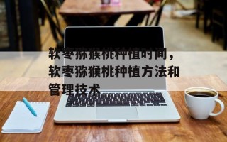 软枣猕猴桃种植时间，软枣猕猴桃种植方法和管理技术