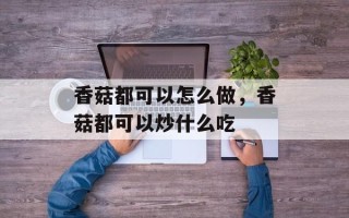 香菇都可以怎么做，香菇都可以炒什么吃